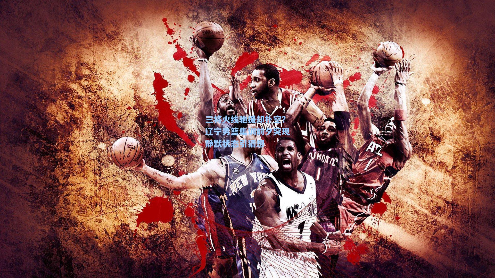 三将火线驰援却扑空?辽宁男篮集训前夕突现静默状态引猜想