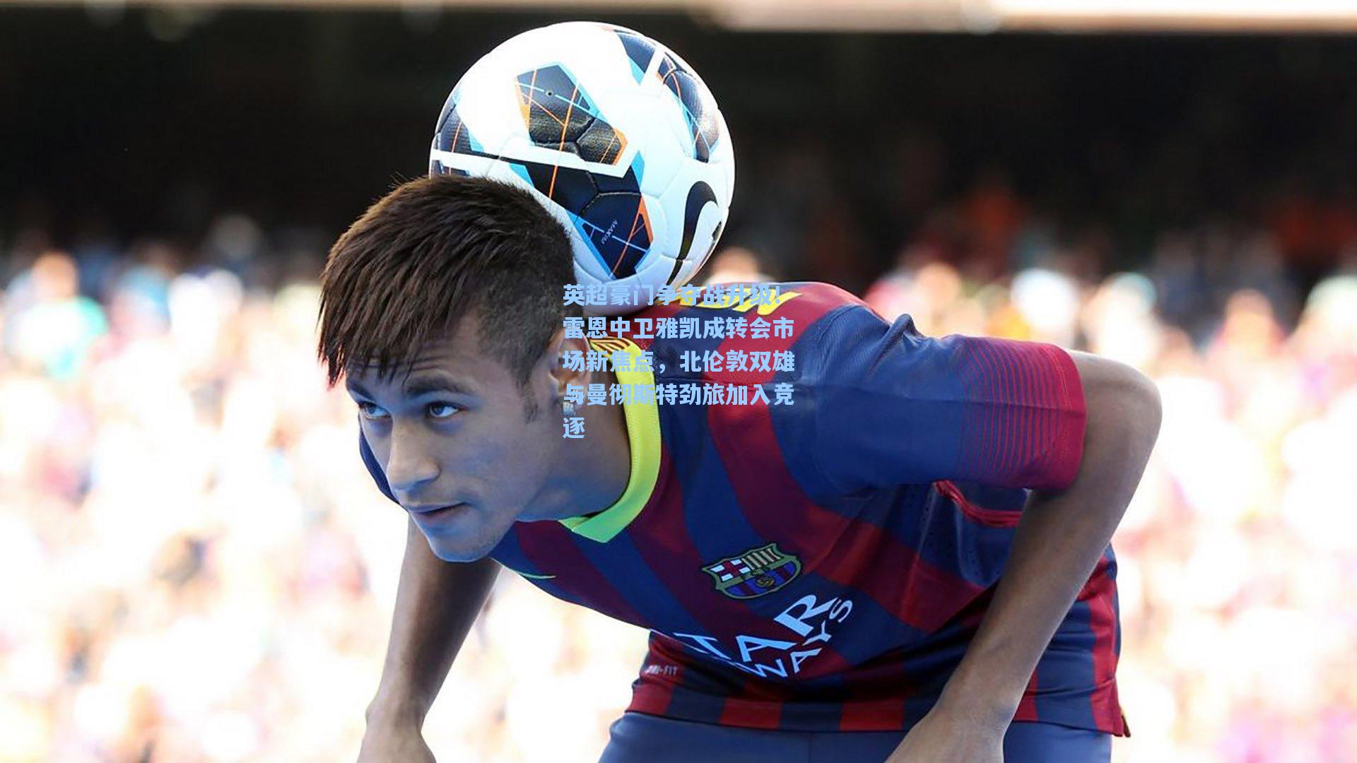 英超豪门争夺战升级!雷恩中卫雅凯成转会市场新焦点,北伦敦双雄与曼彻斯特劲旅加入竞逐
