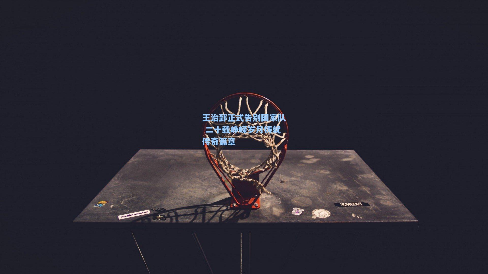 王治郅正式告别国家队 二十载峥嵘岁月铸就传奇篇章