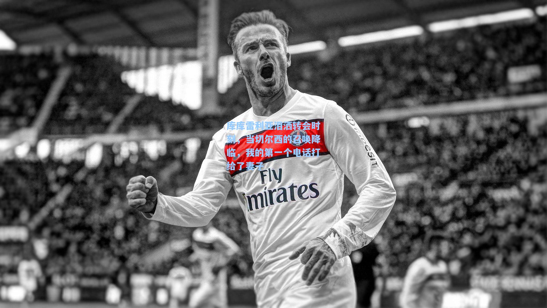 库库雷利亚泪洒转会时刻，当切尔西的召唤降临，我的第一个电话打给了妻子