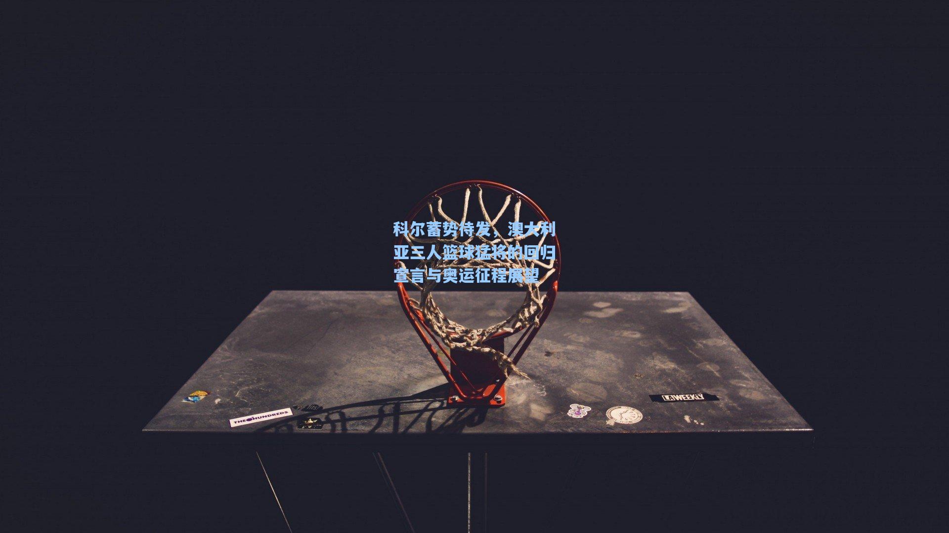 科尔蓄势待发,澳大利亚三人篮球猛将的回归宣言与奥运征程展望